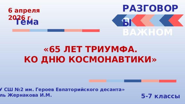 РАЗГОВОРЫ  6 апреля 2026 г. О ВАЖНОМ Тема «65 ЛЕТ ТРИУМФА. КО ДНЮ КОСМОНАВТИКИ» «МБОУ СШ №2 им. Героев Евпаторийского десанта» Учитель Жернакова И.М. 5-7 классы 