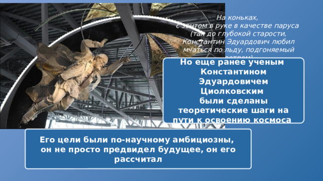 На коньках, с зонтом в руке в качестве паруса (так до глубокой старости, Константин Эдуардович любил мчаться по льду, подгоняемый ветром) Но еще ранее ученым Константином Эдуардовичем Циолковским были сделаны теоретические шаги на пути к освоению космоса Его цели были по-научному амбициозны, он не просто предвидел будущее, он его рассчитал 