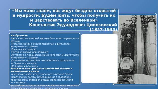 «Мы мало знаем, нас ждут бездны открытий и мудрости. Будем жить, чтобы получить их и царствовать во Вселенной» Константин Эдуардович Циолковский (1857-1935)   Изобретения -Цельнометаллический  дирижабль-гигант  переменного  объема -Металлический  самолет-моноплан  с  двигателем  внутреннего сгорания -Реактивный  самолет -Поезд  на воздушной  подушке -Автопоезд  с  пневматическими  колесами  и  двигателем  внутреннего сгорания -Солнечные  накопители:  нагреватели  и  охладители  на  Земле  и  в космосе -Волнолом  и  волнорез Заложил  основы  ракетно- космической  техники  и  космонавтики  в  целом : -предложил  идею  искусственного  спутника  Земли -перечислил  способы  передвижения  в  свободном  пространстве, описывал  воздействие  невесомости  на  человека -разработал  план  расселения  человечества  в  космосе  в искусственных  жилищах  –  «эфирных  городах»,  способных  свободно перемещаться  в  Солнечной системе  