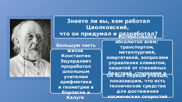 Знаете ли вы, кем работал Циолковский, что он придумал и разработал? Интересовался абсолютно всем: транспортом, металлургией, энергетикой, вопросами управления климатом, защитой от стихийных бедствий, строением и происхождением Земли. Большую часть жизни Константин Эдуардович проработал школьным учителем арифметики и геометрии в Боровске и Калуге Он был первым ученым, показавшим, что есть техническое средство для достижения космических скоростей 