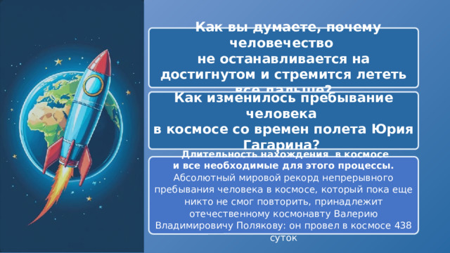   Как вы думаете, почему человечество не останавливается на достигнутом и стремится лететь все дальше? Как изменилось пребывание человека в космосе со времен полета Юрия Гагарина?   Длительность нахождения в космосе и все необходимые для этого процессы. Абсолютный мировой рекорд непрерывного пребывания человека в космосе, который пока еще никто не смог повторить, принадлежит отечественному космонавту Валерию Владимировичу Полякову: он провел в космосе 438 суток 