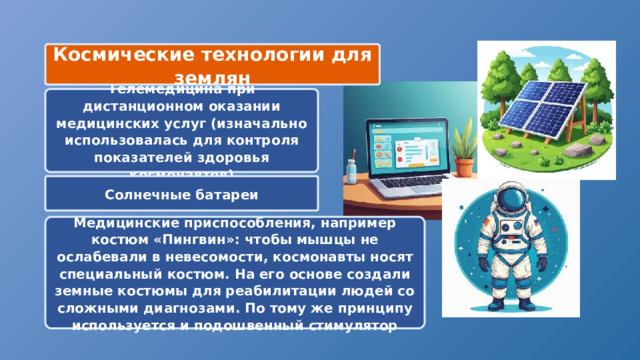 Космические технологии для землян Телемедицина при дистанционном оказании медицинских услуг (изначально использовалась для контроля показателей здоровья космонавтов) Солнечные батареи Медицинские приспособления, например костюм «Пингвин»: чтобы мышцы не ослабевали в невесомости, космонавты носят специальный костюм. На его основе создали земные костюмы для реабилитации людей со сложными диагнозами. По тому же принципу используется и подошвенный стимулятор 