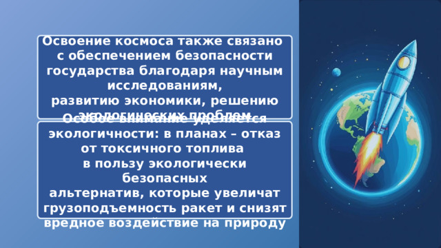  Освоение космоса также связано с обеспечением безопасности государства благодаря научным исследованиям, развитию экономики, решению экологических проблем Особое внимание уделяется экологичности: в планах – отказ от токсичного топлива в пользу экологически безопасных альтернатив, которые увеличат грузоподъемность ракет и снизят вредное воздействие на природу 