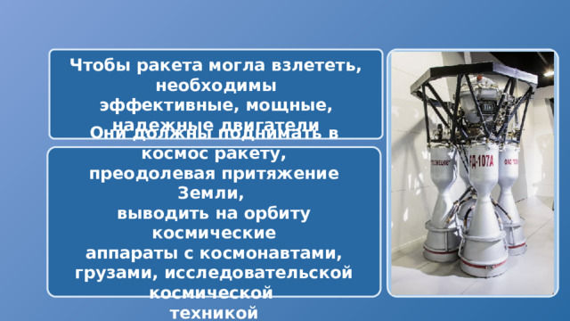  Чтобы ракета могла взлететь, необходимы эффективные, мощные, надежные двигатели Они должны поднимать в космос ракету, преодолевая притяжение Земли, выводить на орбиту космические аппараты с космонавтами, грузами, исследовательской космической техникой 