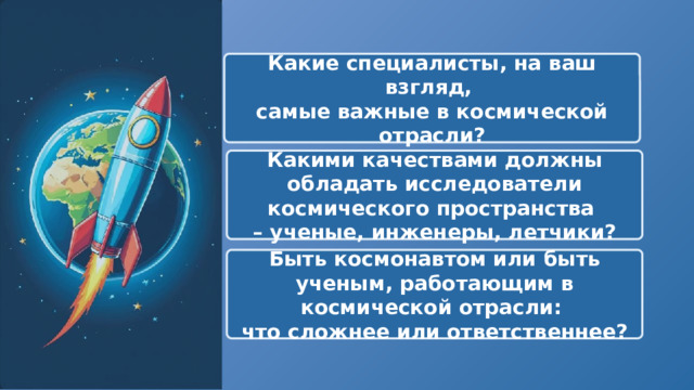  Какие специалисты, на ваш взгляд, самые важные в космической отрасли? Какими качествами должны обладать исследователи космического пространства – ученые, инженеры, летчики? Быть космонавтом или быть ученым, работающим в космической отрасли: что сложнее или ответственнее? 