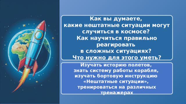  Как вы думаете, какие нештатные ситуации могут случиться в космосе? Как научиться правильно реагировать в сложных ситуациях? Что нужно для этого уметь? Изучать историю полетов, знать систему работы корабля, изучать бортовую инструкцию «Нештатные ситуации», тренироваться на различных тренажерах 