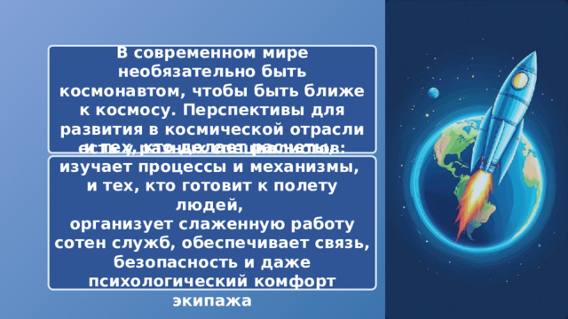  В современном мире необязательно быть космонавтом, чтобы быть ближе к космосу. Перспективы для развития в космической отрасли есть у разных специалистов: и тех, кто делает расчеты, изучает процессы и механизмы, и тех, кто готовит к полету людей, организует слаженную работу сотен служб, обеспечивает связь, безопасность и даже психологический комфорт экипажа 
