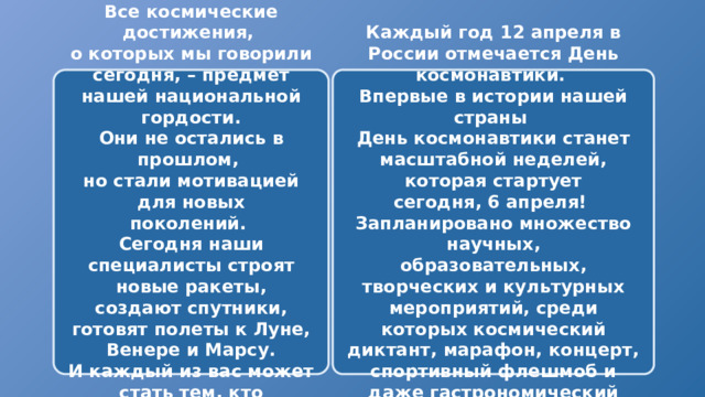 Каждый год 12 апреля в России отмечается День космонавтики. Все космические достижения, о которых мы говорили сегодня, – предмет нашей национальной гордости. Впервые в истории нашей страны Они не остались в прошлом, День космонавтики станет масштабной неделей, которая стартует но стали мотивацией для новых сегодня, 6 апреля! поколений. Запланировано множество научных, Сегодня наши специалисты строят новые ракеты, образовательных, творческих и культурных мероприятий, среди создают спутники, готовят полеты к Луне, Венере и Марсу. которых космический диктант, марафон, концерт, спортивный флешмоб и даже гастрономический фестиваль И каждый из вас может стать тем, кто продолжит эти традиции 