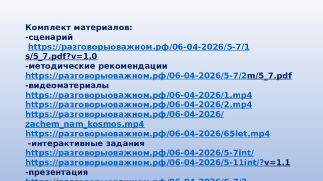 Комплект материалов: -сценарий  https:// разговорыоважном.рф /06-04-2026/5-7/1 s/5_7.pdf?v=1.0  -методические рекомендации https:// разговорыоважном.рф /06-04-2026/5-7/2 m/5_7.pdf  -видеоматериалы https:// разговорыоважном.рф /06-04-2026/1. mp4 https:// разговорыоважном.рф /06-04-2026/2. mp4 https:// разговорыоважном.рф /06-04-2026/ zachem_nam_kosmos.mp4 https:// разговорыоважном.рф /06-04-2026/65 let.mp4  -интерактивные задания https:// разговорыоважном.рф /06-04-2026/5-7 int / https:// разговорыоважном.рф /06-04-2026/5-11 int /? v=1.1  -презентация https:// разговорыоважном.рф /06-04-2026/5-7/3 p/5_7.pdf?v=1.0  