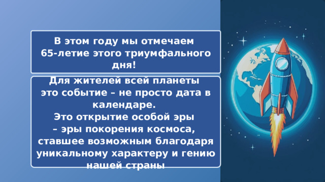  В этом году мы отмечаем 65-летие этого триумфального дня! Для жителей всей планеты это событие – не просто дата в календаре. Это открытие особой эры – эры покорения космоса, ставшее возможным благодаря уникальному характеру и гению нашей страны 