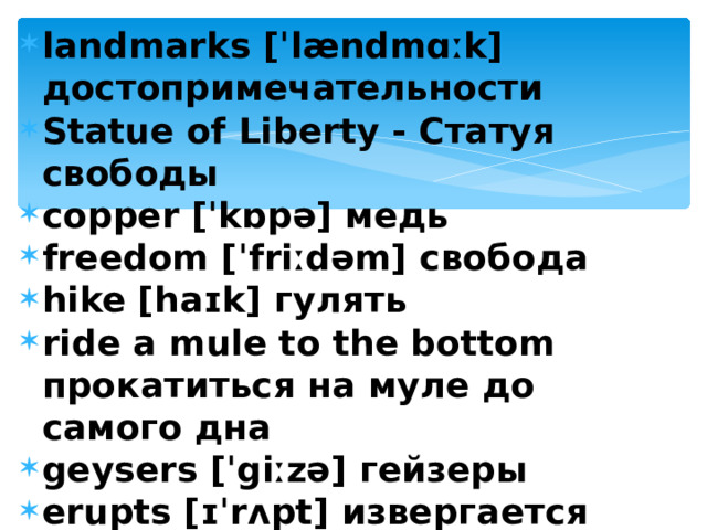 landmarks [ˈlændmɑːk] достопримечательности Statue of Liberty - Статуя свободы copper [ˈkɒpə] медь freedom [ˈfriːdəm] свобода hike [haɪk] гулять ride a mule to the bottom прокатиться на муле до самого дна geysers [ˈgiːzə] гейзеры erupts [ɪˈrʌpt] извергается  