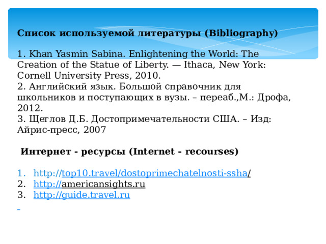 Список используемой литературы (Bibliography)   1. Khan Yasmin Sabina. Enlightening the World: The Creation of the Statue of Liberty. — Ithaca, New York: Cornell University Press, 2010.  2. Английский язык. Большой справочник для школьников и поступающих в вузы. – переаб.,М.: Дрофа, 2012. 3. Щеглов Д.Б. Достопримечательности США. – Изд: Айрис-пресс, 2007     Интернет - ресурсы (Internet - recourses) http:// top 10. travel / dostoprimechatelnosti - ssha /  http :// americansights.ru  http://guide.travel.ru  