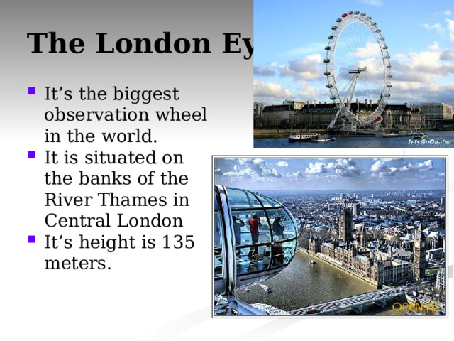 The London Eye It’s the biggest observation wheel in the world. It is situated on the banks of the River Thames in Central London It’s height is 135 meters. 