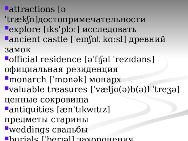 attractions [əˈtrækʃn]достопримечательности explore [ɪksˈplɔː] исследовать ancient castle [ˈeɪnʃnt kɑːsl] древний замок official residence [əˈfɪʃəl ˈrezɪdəns] официальная резиденция monarch [ˈmɒnək] монарх valuable treasures [ˈvæljʊ(ə)b(ə)l ˈtreʒə] ценные сокровища antiquities [ænˈtɪkwɪtɪz] предметы старины weddings свадьбы burials [ˈberɪəl] захоронения 