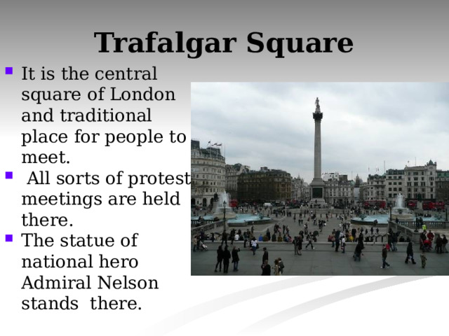 Trafalgar Square It is the central square of London and traditional place for people to meet.  All sorts of protest meetings are held there. The statue of national hero Admiral Nelson stands there. 
