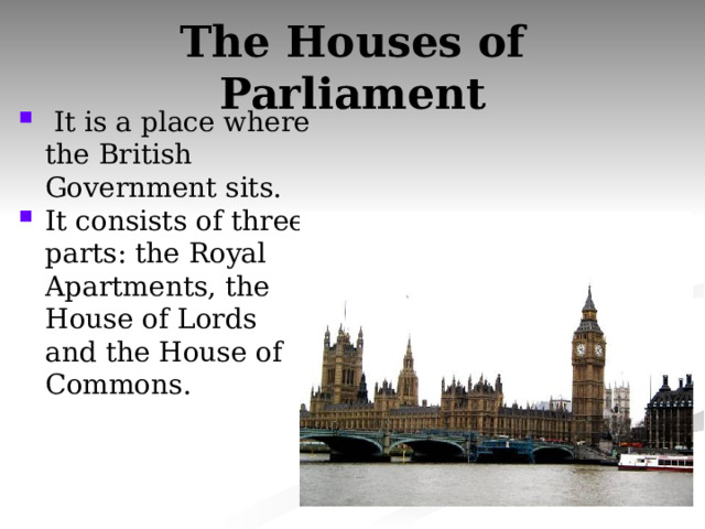 The Houses of Parliament  It is a place where the British Government sits. It consists of three parts: the Royal Apartments, the House of Lords and the House of Commons. 