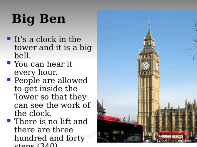 Big Ben It’s a clock in the tower and it is a big bell. You can hear it every hour. People are allowed to get inside the Tower so that they can see the work of the clock. There is no lift and there are three hundred and forty steps (340). It weighs 13.5 tons. 