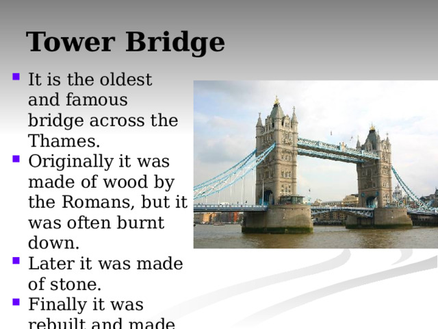 Tower Bridge It is the oldest and famous bridge across the Thames. Originally it was made of wood by the Romans, but it was often burnt down. Later it was made of stone. Finally it was rebuilt and made of concrete. 