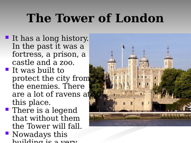The Tower of London It has a long history. In the past it was a fortress, a prison, a castle and a zoo. It was built to protect the city from the enemies. There are a lot of ravens at this place. There is a legend that without them the Tower will fall. Nowadays this building is a very popular museum. 