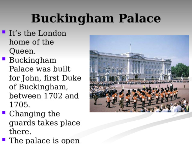 Buckingham Palace It’s the London home of the Queen. Buckingham Palace was built for John, first Duke of Buckingham, between 1702 and 1705. Changing the guards takes place there. The palace is open to public. 