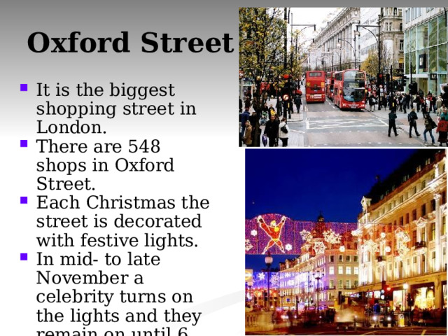 Oxford Street It is the biggest shopping street in London. There are 548 shops in Oxford Street. Each Christmas the street is decorated with festive lights. In mid- to late November a celebrity turns on the lights and they remain on until 6 January 