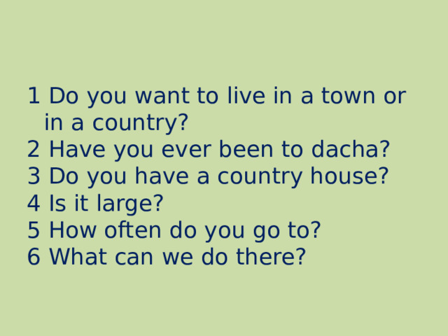 1 Do you want to live in a town or in a country? 2 Have you ever been to dacha? 3 Do you have a country house? 4 Is it large? 5 How often do you go to? 6 What can we do there? 