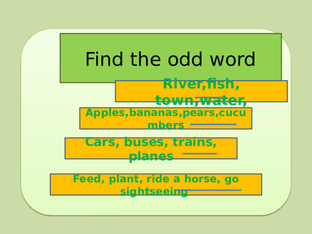 Find the odd word River,fish, town,water, Apples,bananas,pears,cucumbers Cars, buses, trains, planes Feed, plant, ride a horse, go sightseeing 