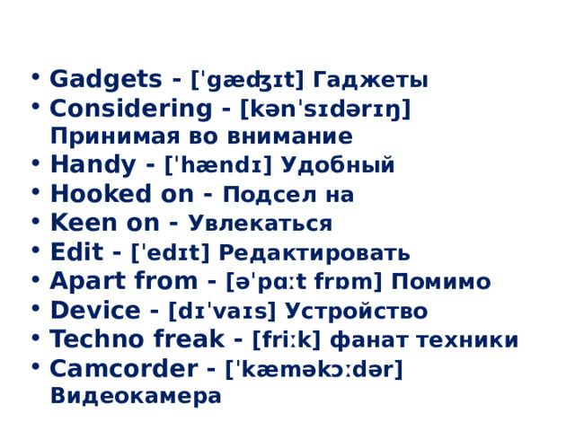  Gadgets - [ˈgæʤɪt] Гаджеты Considering - [kənˈsɪdərɪŋ] Принимая во внимание Handy - [ˈhændɪ] Удобный Hooked on - Подсел на Keen on - Увлекаться Edit - [ˈedɪt] Редактировать Apart from - [əˈpɑːt frɒm] Помимо Device - [dɪˈvaɪs] Устройство Techno freak - [friːk] фанат техники Camcorder - [ˈkæməkɔːdər] Видеокамера  