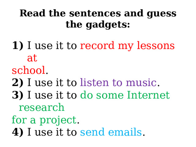 Read the sentences and guess the gadgets: 1) I use it to record my lessons at school . 2) I use it to listen to music . 3) I use it to do some Internet research for a project . 4) I use it to send emails . 