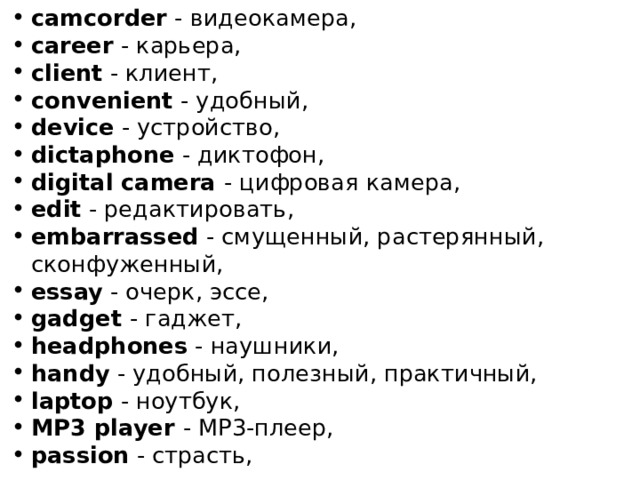 camcorder - видеокамера, career - карьера, client - клиент, convenient - удобный, device - устройство, dictaphone - диктофон, digital camera - цифровая камера, edit - редактировать, embarrassed - смущенный, растерянный, сконфуженный, essay - очерк, эссе, gadget - гаджет, headphones - наушники, handy - удобный, полезный, практичный, laptop - ноутбук, MP3 player - MP3-плеер, passion - страсть, 