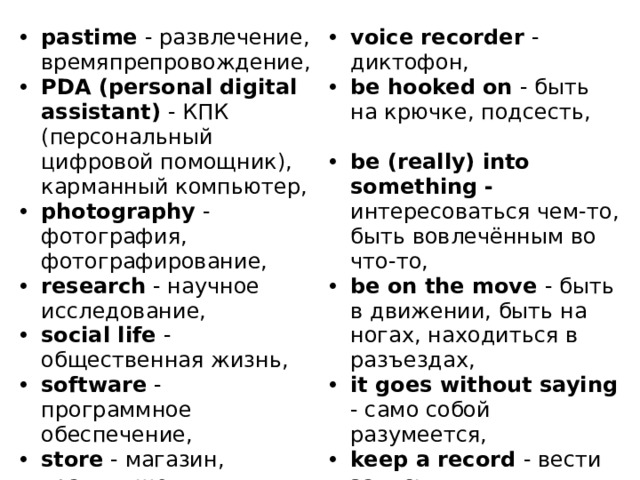 pastime - развлечение, времяпрепровождение, PDA (personal digital assistant) - КПК (персональный цифровой помощник), карманный компьютер, photography - фотография, фотографирование, research - научное исследование, social life - общественная жизнь, software - программное обеспечение, store - магазин, хранилище, techno freak - человек, помешанный на технологиях, university lecture - лекция в университете, voice recorder - диктофон, be hooked on - быть на крючке, подсесть, be (really) into something - интересоваться чем-то, быть вовлечённым во что-то, be on the move - быть в движении, быть на ногах, находиться в разъездах, it goes without saying - само собой разумеется, keep a record - вести запись. 