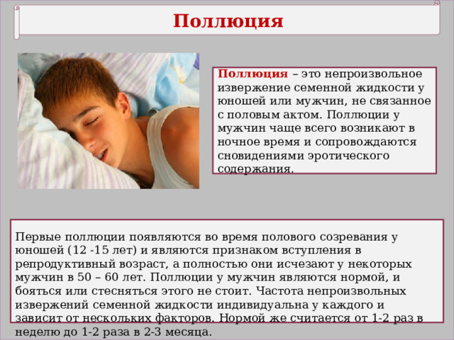 Поллюция Поллюция – это непроизвольное извержение семенной жидкости у юношей или мужчин, не связанное с половым актом. Поллюции у мужчин чаще всего возникают в ночное время и сопровождаются сновидениями эротического содержания. Первые поллюции появляются во время полового созревания у юношей (12 -15 лет) и являются признаком вступления в репродуктивный возраст, а полностью они исчезают у некоторых мужчин в 50 – 60 лет. Поллюции у мужчин являются нормой, и бояться или стесняться этого не стоит. Частота непроизвольных извержений семенной жидкости индивидуальна у каждого и зависит от нескольких факторов. Нормой же считается от 1-2 раз в неделю до 1-2 раза в 2-3 месяца. 