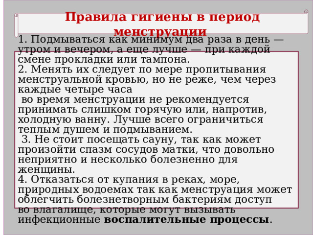 Правила гигиены в период менструации 1. Подмываться как минимум два раза в день — утром и вечером, а еще лучше — при каждой смене прокладки или тампона. 2. Менять их следует по мере пропитывания менструальной кровью, но не реже, чем через каждые четыре часа  во время менструации не рекомендуется принимать слишком горячую или, напротив, холодную ванну. Лучше всего ограничиться теплым душем и подмыванием.  3. Не стоит посещать сауну, так как может произойти спазм сосудов матки, что довольно неприятно и несколько болезненно для женщины. 4. Отказаться от купания в реках, море, природных водоемах так как менструация может облегчить болезнетворным бактериям доступ во влагалище, которые могут вызывать инфекционные воспалительные процессы . 