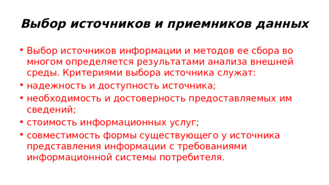 Выбор источников и приемников данных  Выбор источников информации и методов ее сбора во многом определяется результатами анализа внешней среды. Критериями выбора источника служат: надежность и доступность источника; необходимость и достоверность предоставляемых им сведений; стоимость информационных услуг; совместимость формы существующего у источника представления информации с требованиями информационной системы потребителя. 