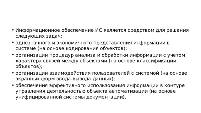 Информационное обеспечение ИС является средством для решения следующих задач: однозначного и экономичного представления информации в системе (на основе кодирования объектов); организации процедур анализа и обработки информации с учетом характера связей между объектами (на основе классификации объектов); организации взаимодействия пользователей с системой (на основе экранных форм ввода-вывода данных); обеспечения эффективного использования информации в контуре управления деятельностью объекта автоматизации (на основе унифицированной системы документации). 
