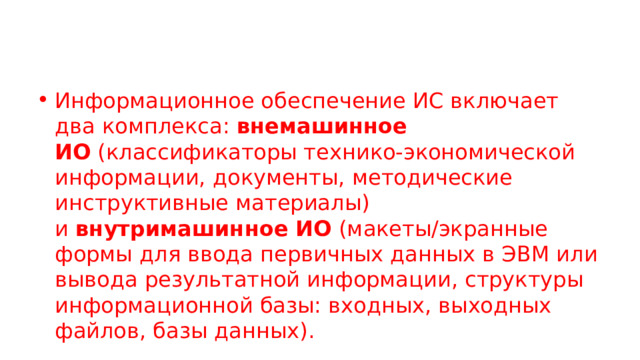Информационное обеспечение ИС включает два комплекса:  внемашинное ИО  (классификаторы технико-экономической информации, документы, методические инструктивные материалы) и  внутримашинное ИО  (макеты/экранные формы для ввода первичных данных в ЭВМ или вывода результатной информации, структуры информационной базы: входных, выходных файлов, базы данных). 