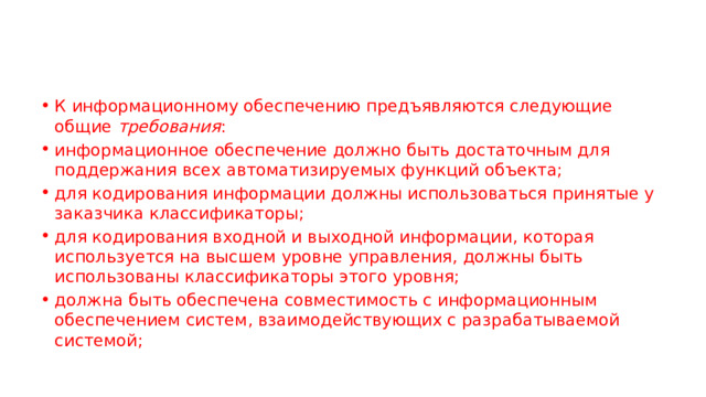 К информационному обеспечению предъявляются следующие общие  требования : информационное обеспечение должно быть достаточным для поддержания всех автоматизируемых функций объекта; для кодирования информации должны использоваться принятые у заказчика классификаторы; для кодирования входной и выходной информации, которая используется на высшем уровне управления, должны быть использованы классификаторы этого уровня; должна быть обеспечена совместимость с информационным обеспечением систем, взаимодействующих с разрабатываемой системой; 