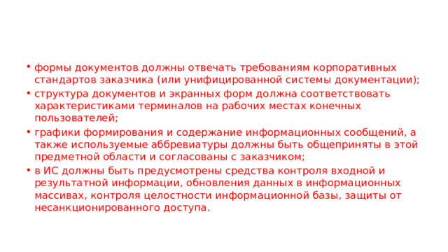 формы документов должны отвечать требованиям корпоративных стандартов заказчика (или унифицированной системы документации); структура документов и экранных форм должна соответствовать характеристиками терминалов на рабочих местах конечных пользователей; графики формирования и содержание информационных сообщений, а также используемые аббревиатуры должны быть общеприняты в этой предметной области и согласованы с заказчиком; в ИС должны быть предусмотрены средства контроля входной и результатной информации, обновления данных в информационных массивах, контроля целостности информационной базы, защиты от несанкционированного доступа. 