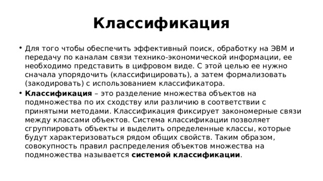 Классификация Для того чтобы обеспечить эффективный поиск, обработку на ЭВМ и передачу по каналам связи технико-экономической информации, ее необходимо представить в цифровом виде. С этой целью ее нужно сначала упорядочить (классифицировать), а затем формализовать (закодировать) с использованием классификатора. Классификация  – это разделение множества объектов на подмножества по их сходству или различию в соответствии с принятыми методами. Классификация фиксирует закономерные связи между классами объектов. Система классификации позволяет сгруппировать объекты и выделить определенные классы, которые будут характеризоваться рядом общих свойств. Таким образом, совокупность правил распределения объектов множества на подмножества называется  системой классификации . 