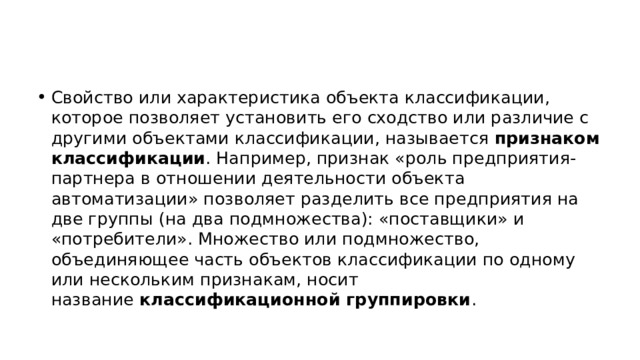 Свойство или характеристика объекта классификации, которое позволяет установить его сходство или различие с другими объектами классификации, называется  признаком классификации . Например, признак «роль предприятия-партнера в отношении деятельности объекта автоматизации» позволяет разделить все предприятия на две группы (на два подмножества): «поставщики» и «потребители». Множество или подмножество, объединяющее часть объектов классификации по одному или нескольким признакам, носит название  классификационной группировки . 
