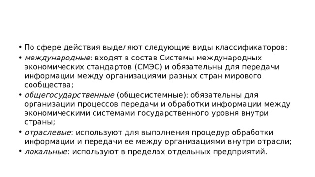 По сфере действия выделяют следующие виды классификаторов: международные : входят в состав Системы международных экономических стандартов (СМЭС) и обязательны для передачи информации между организациями разных стран мирового сообщества; общегосударственные  (общесистемные): обязательны для организации процессов передачи и обработки информации между экономическими системами государственного уровня внутри страны; отраслевые : используют для выполнения процедур обработки информации и передачи ее между организациями внутри отрасли; локальные : используют в пределах отдельных предприятий. 
