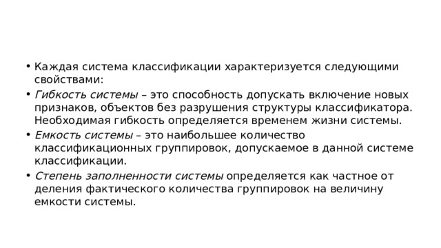 Каждая система классификации характеризуется следующими свойствами: Гибкость системы  – это способность допускать включение новых признаков, объектов без разрушения структуры классификатора. Необходимая гибкость определяется временем жизни системы. Емкость системы  – это наибольшее количество классификационных группировок, допускаемое в данной системе классификации. Степень заполненности системы  определяется как частное от деления фактического количества группировок на величину емкости системы. 