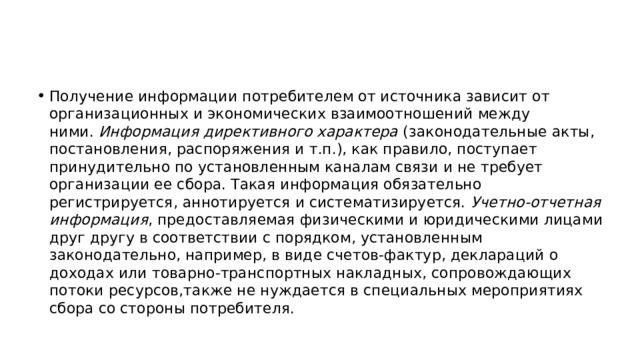 Получение информации потребителем от источника зависит от организационных и экономических взаимоотношений между ними.  Информация директивного характера  (законодательные акты, постановления, распоряжения и т.п.), как правило, поступает принудительно по установленным каналам связи и не требует организации ее сбора. Такая информация обязательно регистрируется, аннотируется и систематизируется.  Учетно-отчетная информация , предоставляемая физическими и юридическими лицами друг другу в соответствии с порядком, установленным законодательно, например, в виде счетов-фактур, деклараций о доходах или товарно-транспортных накладных, сопровождающих потоки ресурсов,также не нуждается в специальных мероприятиях сбора со стороны потребителя. 