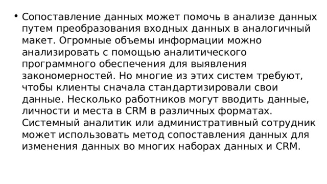 Сопоставление данных может помочь в анализе данных путем преобразования входных данных в аналогичный макет. Огромные объемы информации можно анализировать с помощью аналитического программного обеспечения для выявления закономерностей. Но многие из этих систем требуют, чтобы клиенты сначала стандартизировали свои данные. Несколько работников могут вводить данные, личности и места в CRM в различных форматах. Системный аналитик или административный сотрудник может использовать метод сопоставления данных для изменения данных во многих наборах данных и CRM. 
