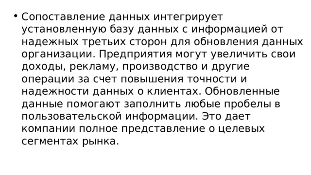 Сопоставление данных интегрирует установленную базу данных с информацией от надежных третьих сторон для обновления данных организации. Предприятия могут увеличить свои доходы, рекламу, производство и другие операции за счет повышения точности и надежности данных о клиентах. Обновленные данные помогают заполнить любые пробелы в пользовательской информации. Это дает компании полное представление о целевых сегментах рынка. 