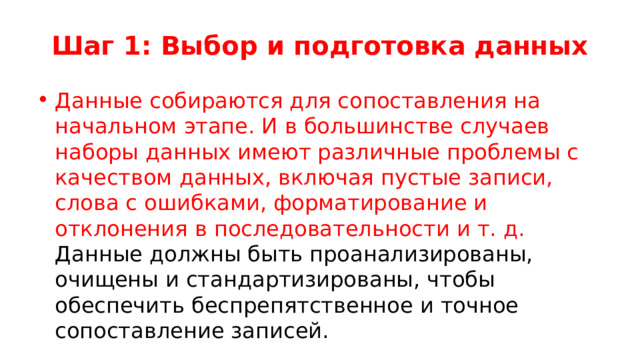 Шаг 1: Выбор и подготовка данных Данные собираются для сопоставления на начальном этапе. И в большинстве случаев наборы данных имеют различные проблемы с качеством данных, включая пустые записи, слова с ошибками, форматирование и отклонения в последовательности и т. д. Данные должны быть проанализированы, очищены и стандартизированы, чтобы обеспечить беспрепятственное и точное сопоставление записей. 