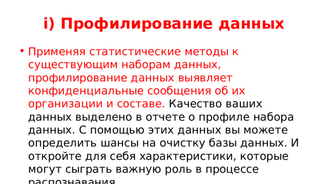 i) Профилирование данных Применяя статистические методы к существующим наборам данных, профилирование данных выявляет конфиденциальные сообщения об их организации и составе. Качество ваших данных выделено в отчете о профиле набора данных. С помощью этих данных вы можете определить шансы на очистку базы данных. И откройте для себя характеристики, которые могут сыграть важную роль в процессе распознавания. 