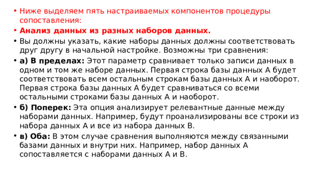 Ниже выделяем пять настраиваемых компонентов процедуры сопоставления: Анализ данных из разных наборов данных. Вы должны указать, какие наборы данных должны соответствовать друг другу в начальной настройке. Возможны три сравнения: а) В пределах:  Этот параметр сравнивает только записи данных в одном и том же наборе данных. Первая строка базы данных A будет соответствовать всем остальным строкам базы данных A и наоборот. Первая строка базы данных A будет сравниваться со всеми остальными строками базы данных A и наоборот. б) Поперек:  Эта опция анализирует релевантные данные между наборами данных. Например, будут проанализированы все строки из набора данных A и все из набора данных B. в) Оба:  В этом случае сравнения выполняются между связанными базами данных и внутри них. Например, набор данных A сопоставляется с наборами данных A и B. 