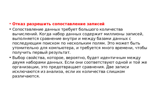 Отказ разрешить сопоставление записей Сопоставление данных требует большого количества вычислений. Когда набор данных содержит миллионы записей, выполняется сравнение внутри и между базами данных с последующим поиском по нескольким полям. Это может быть утомительно для компьютера, и требуется много времени, чтобы получить первый результат. Выбор свойства, которое, вероятно, будет идентичным между двумя наборами данных. Если они соответствуют одной и той же организации, это предотвращает сравнения. Две записи исключаются из анализа, если их количества слишком различаются. 