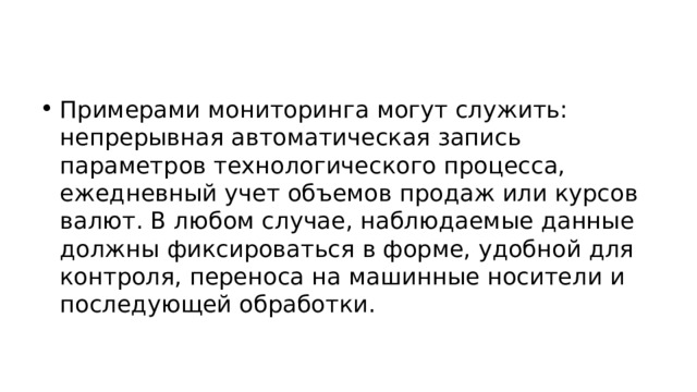 Примерами мониторинга могут служить: непрерывная автоматическая запись параметров технологического процесса, ежедневный учет объемов продаж или курсов валют. В любом случае, наблюдаемые данные должны фиксироваться в форме, удобной для контроля, переноса на машинные носители и последующей обработки. 